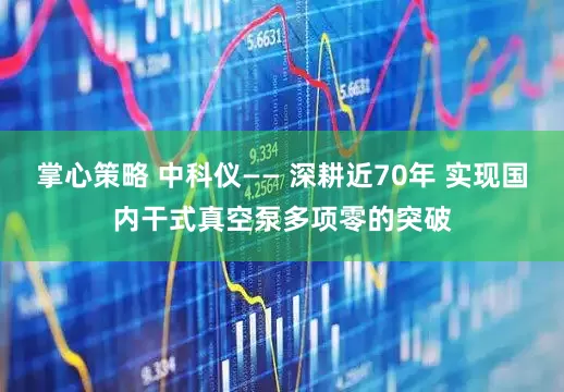 掌心策略 中科仪—— 深耕近70年 实现国内干式真空泵多项零的突破