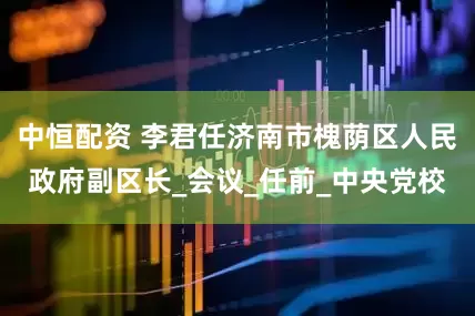 中恒配资 李君任济南市槐荫区人民政府副区长_会议_任前_中央党校