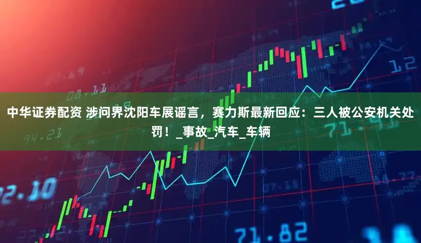 中华证券配资 涉问界沈阳车展谣言，赛力斯最新回应：三人被公安机关处罚！_事故_汽车_车辆