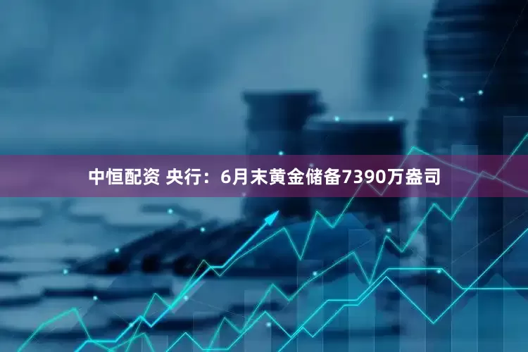 中恒配资 央行：6月末黄金储备7390万盎司