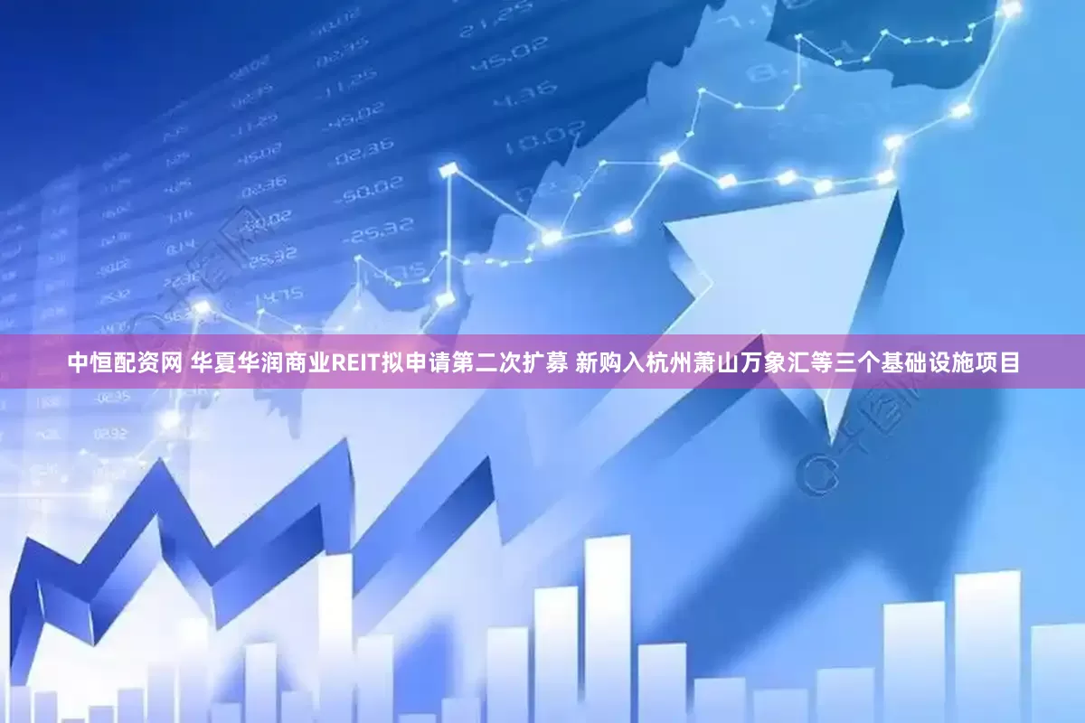 中恒配资网 华夏华润商业REIT拟申请第二次扩募 新购入杭州萧山万象汇等三个基础设施项目