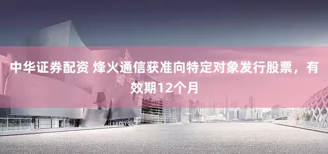 中华证券配资 烽火通信获准向特定对象发行股票，有效期12个月