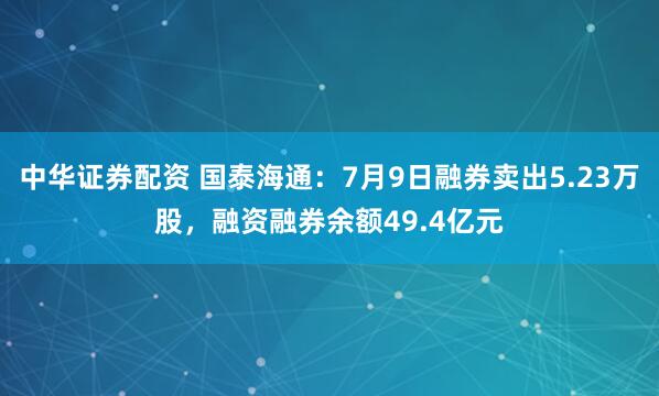 中华证券配资 国泰海通：7月9日融券卖出5.23万股，融资融券余额49.4亿元
