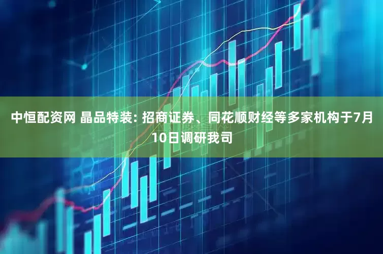 中恒配资网 晶品特装: 招商证券、同花顺财经等多家机构于7月10日调研我司