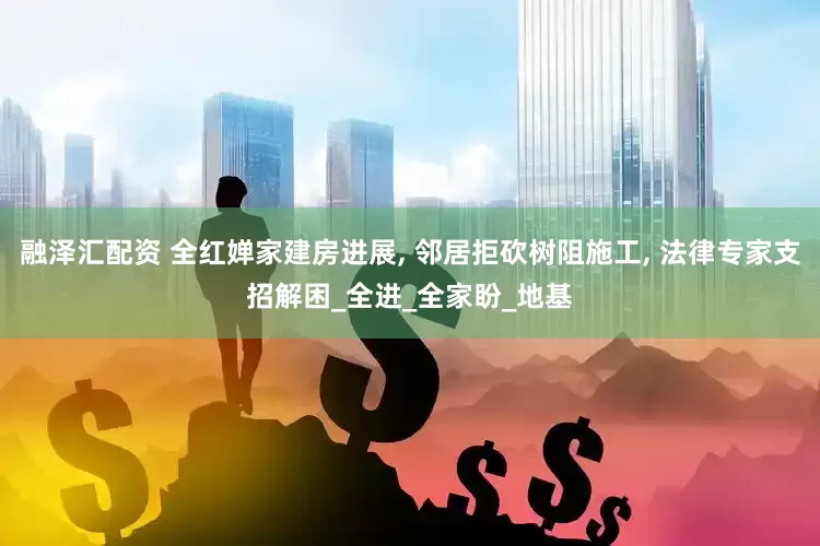 融泽汇配资 全红婵家建房进展, 邻居拒砍树阻施工, 法律专家支招解困_全进_全家盼_地基
