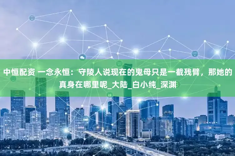 中恒配资 一念永恒：守陵人说现在的鬼母只是一截残臂，那她的真身在哪里呢_大陆_白小纯_深渊