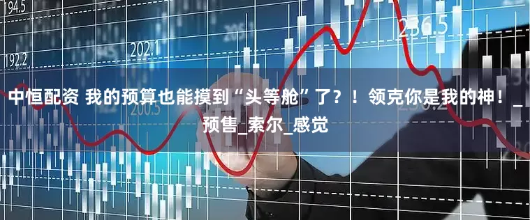 中恒配资 我的预算也能摸到“头等舱”了？！领克你是我的神！_预售_索尔_感觉