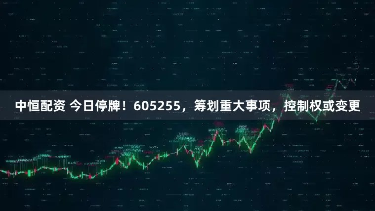 中恒配资 今日停牌！605255，筹划重大事项，控制权或变更