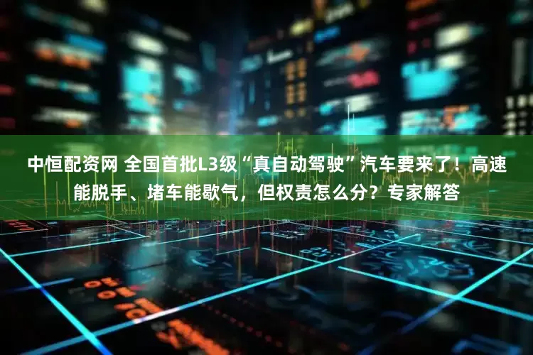 中恒配资网 全国首批L3级“真自动驾驶”汽车要来了！高速能脱手、堵车能歇气，但权责怎么分？专家解答