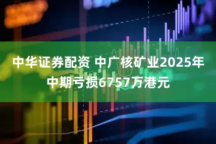 中华证券配资 中广核矿业2025年中期亏损6757万港元