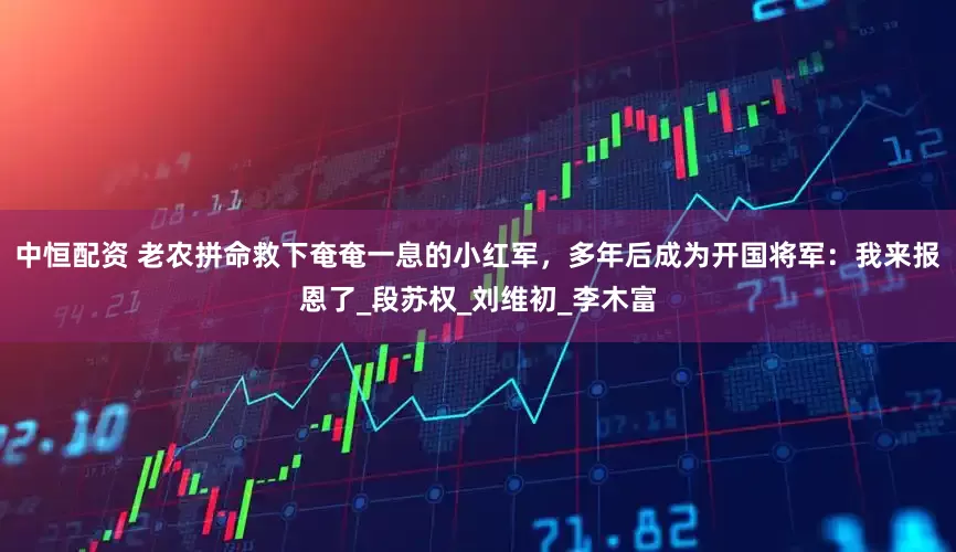 中恒配资 老农拼命救下奄奄一息的小红军,多年后成为开国将军:我来报恩了_段苏权_刘维初_李木富