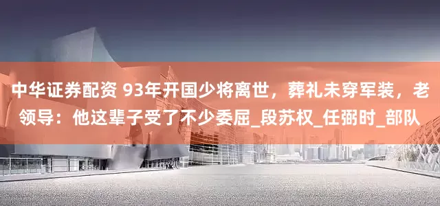 中华证券配资 93年开国少将离世,葬礼未穿军装,老领导:他这辈子受了不少委屈_段苏权_任弼时_部队