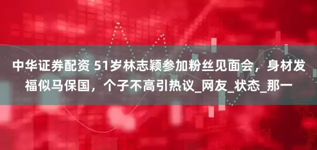 中华证券配资 51岁林志颖参加粉丝见面会,身材发福似马保国,个子不高引热议_网友_状态_那一
