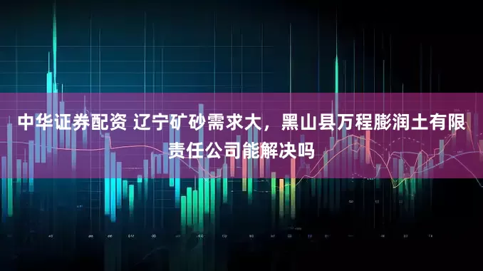 中华证券配资 辽宁矿砂需求大，黑山县万程膨润土有限责任公司能解决吗