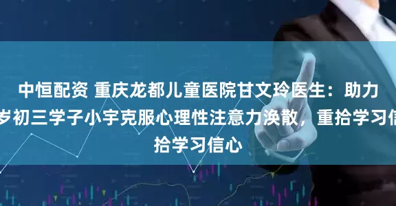 中恒配资 重庆龙都儿童医院甘文玲医生：助力15岁初三学子小宇克服心理性注意力涣散，重拾学习信心
