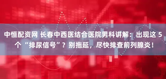 中恒配资网 长春中西医结合医院男科讲解：出现这 5 个 “排尿信号”？别拖延，尽快排查前列腺炎！