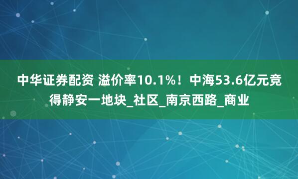 中华证券配资 溢价率10.1%！中海53.6亿元竞得静安一地块_社区_南京西路_商业
