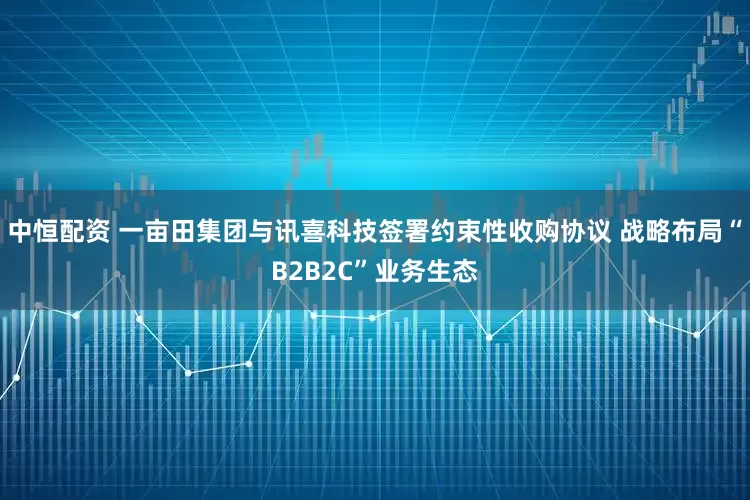 中恒配资 一亩田集团与讯喜科技签署约束性收购协议 战略布局“B2B2C”业务生态
