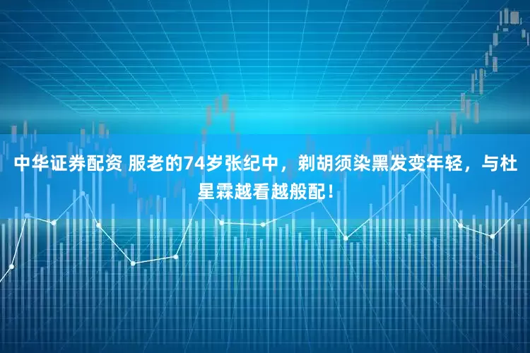 中华证券配资 服老的74岁张纪中，剃胡须染黑发变年轻，与杜星霖越看越般配！