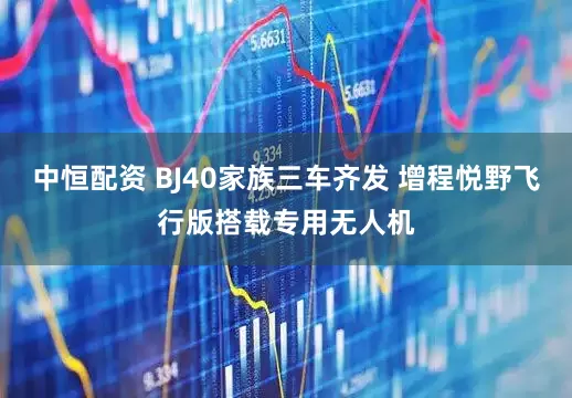 中恒配资 BJ40家族三车齐发 增程悦野飞行版搭载专用无人机