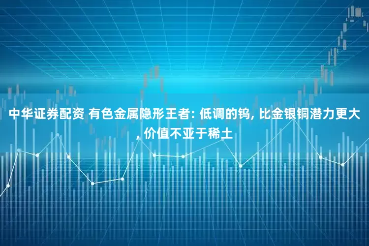 中华证券配资 有色金属隐形王者: 低调的钨, 比金银铜潜力更大, 价值不亚于稀土