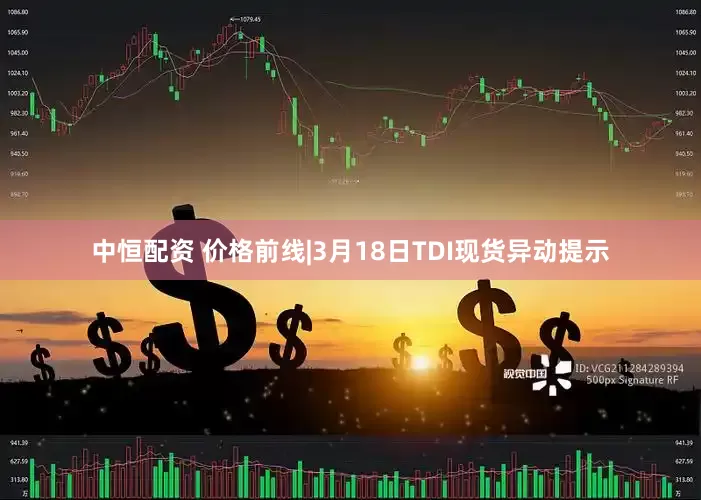 中恒配资 价格前线|3月18日TDI现货异动提示