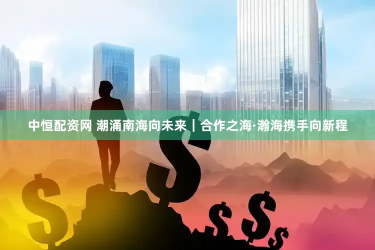 中恒配资网 潮涌南海向未来｜合作之海·瀚海携手向新程